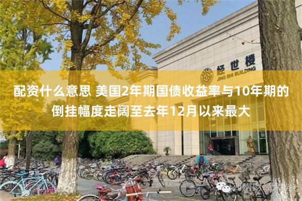 配资什么意思 美国2年期国债收益率与10年期的倒挂幅度走阔至去年12月以来最大