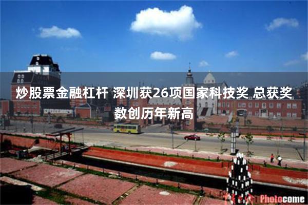 炒股票金融杠杆 深圳获26项国家科技奖 总获奖数创历年新高