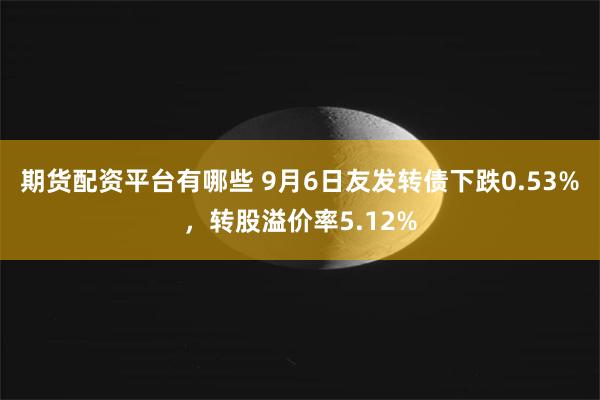 期货配资平台有哪些 9月6日友发转债下跌0.53%，转股溢价率5.12%