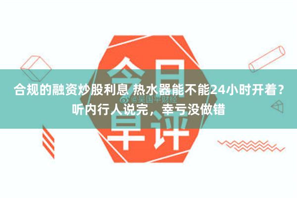 合规的融资炒股利息 热水器能不能24小时开着？听内行人说完，幸亏没做错