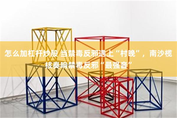 怎么加杠杆炒股 当禁毒反邪遇上“村晚”，南沙榄核奏响禁毒反邪“最强音”