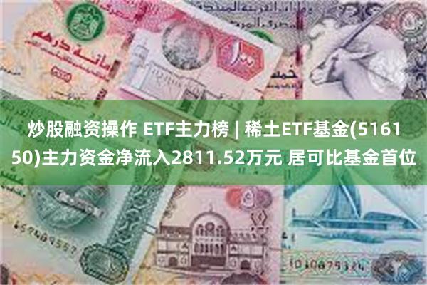 炒股融资操作 ETF主力榜 | 稀土ETF基金(516150)主力资金净流入2811.52万元 居可比基金首位