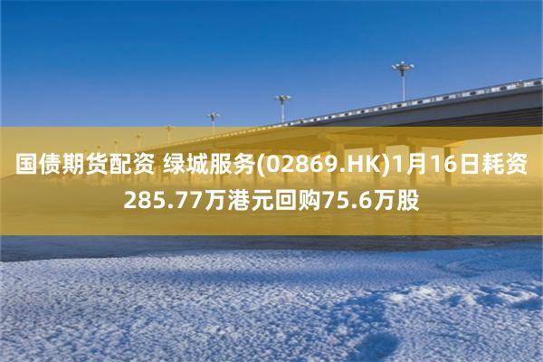 国债期货配资 绿城服务(02869.HK)1月16日耗资285.77万港元回购75.6万股