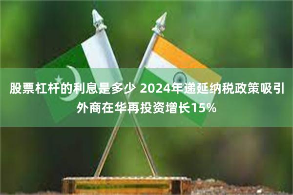 股票杠杆的利息是多少 2024年递延纳税政策吸引外商在华再投资增长15%