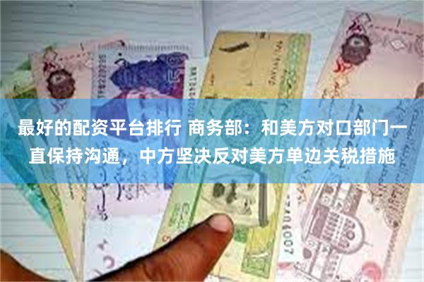 最好的配资平台排行 商务部：和美方对口部门一直保持沟通，中方坚决反对美方单边关税措施