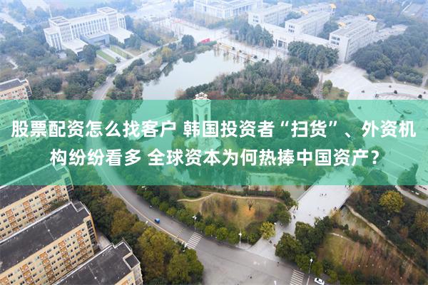 股票配资怎么找客户 韩国投资者“扫货”、外资机构纷纷看多 全球资本为何热捧中国资产？