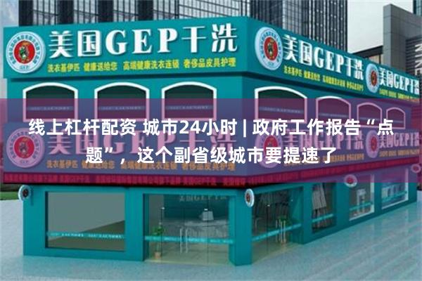线上杠杆配资 城市24小时 | 政府工作报告“点题”，这个副省级城市要提速了