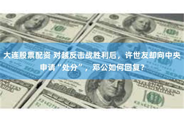 大连股票配资 对越反击战胜利后，许世友却向中央申请“处分”，邓公如何回复？