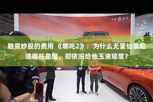 融资炒股的费用 《哪吒2》：为什么无量仙翁知道哪吒是魔，却依旧给他玉液琼浆？