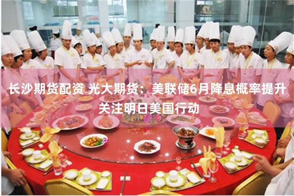 长沙期货配资 光大期货：美联储6月降息概率提升 关注明日美国行动