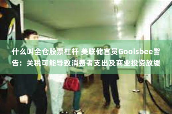 什么叫全仓股票杠杆 美联储官员Goolsbee警告：关税可能导致消费者支出及商业投资放缓