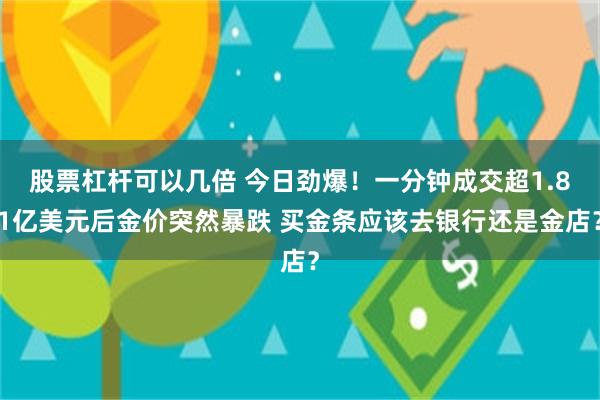股票杠杆可以几倍 今日劲爆！一分钟成交超1.81亿美元后金价突然暴跌 买金条应该去银行还是金店？