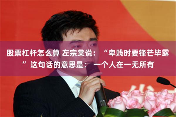股票杠杆怎么算 左宗棠说： “卑贱时要锋芒毕露” 这句话的意思是： 一个人在一无所有