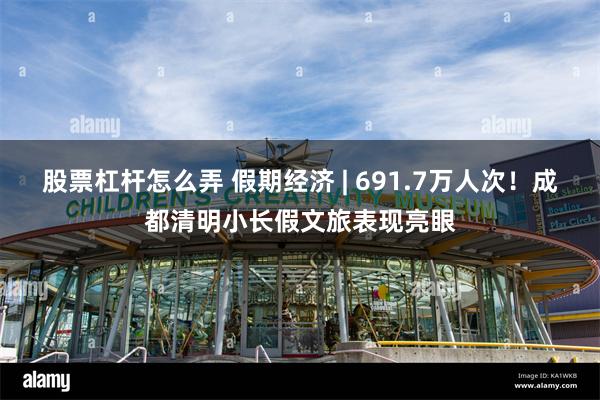股票杠杆怎么弄 假期经济 | 691.7万人次！成都清明小长假文旅表现亮眼