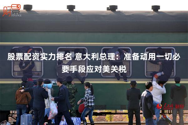 股票配资实力排名 意大利总理：准备动用一切必要手段应对美关税