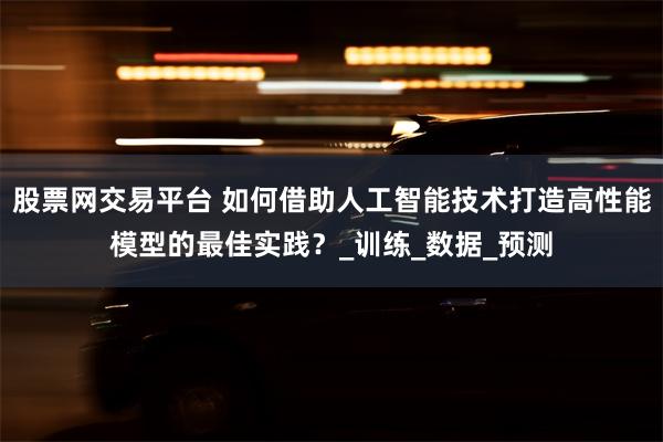 股票网交易平台 如何借助人工智能技术打造高性能模型的最佳实践？_训练_数据_预测