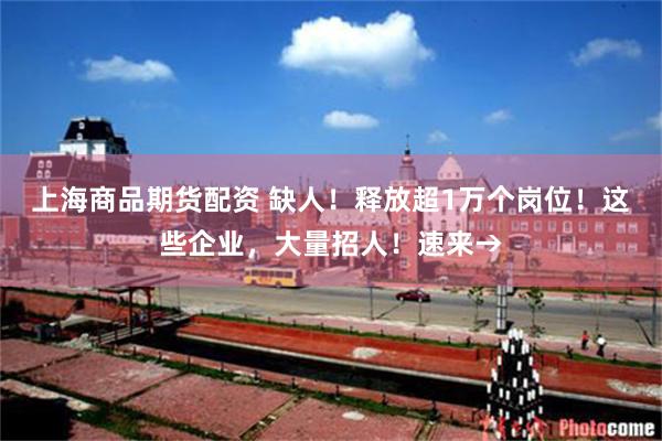 上海商品期货配资 缺人！释放超1万个岗位！这些企业，大量招人！速来→