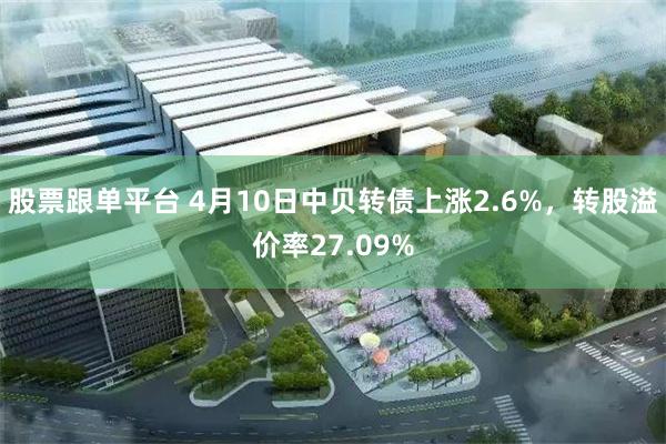 股票跟单平台 4月10日中贝转债上涨2.6%，转股溢价率27.09%