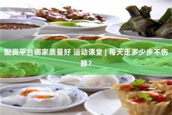 配资平台哪家质量好 运动课堂 | 每天走多少步不伤膝？