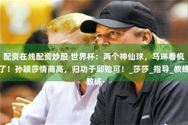 配资在线配资炒股 世界杯：两个神仙球，马琳看疯了！孙颖莎情商高，归功于邱贻可！_莎莎_指导_教练