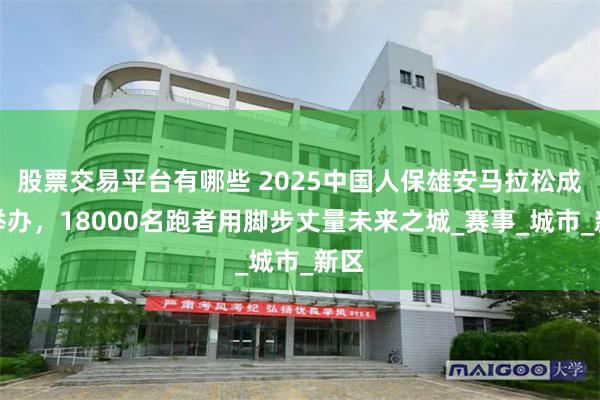 股票交易平台有哪些 2025中国人保雄安马拉松成功举办，18000名跑者用脚步丈量未来之城_赛事_城市_新区