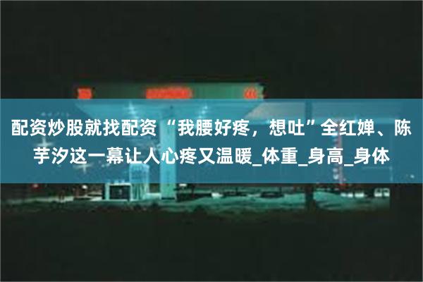 配资炒股就找配资 “我腰好疼，想吐”全红婵、陈芋汐这一幕让人心疼又温暖_体重_身高_身体