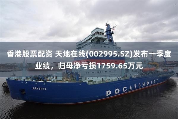 香港股票配资 天地在线(002995.SZ)发布一季度业绩，归母净亏损1759.65万元