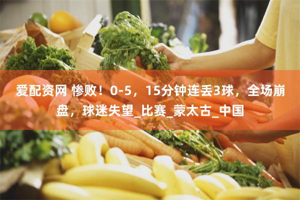 爱配资网 惨败！0-5，15分钟连丢3球，全场崩盘，球迷失望_比赛_蒙太古_中国