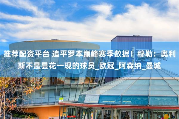 推荐配资平台 追平罗本巅峰赛季数据！穆勒：奥利斯不是昙花一现的球员_欧冠_阿森纳_曼城
