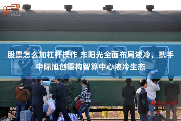 股票怎么加杠杆操作 东阳光全面布局液冷，携手中际旭创重构智算中心液冷生态