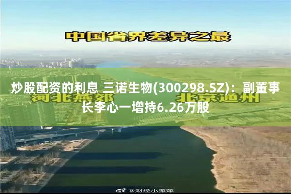 炒股配资的利息 三诺生物(300298.SZ)：副董事长李心一增持6.26万股