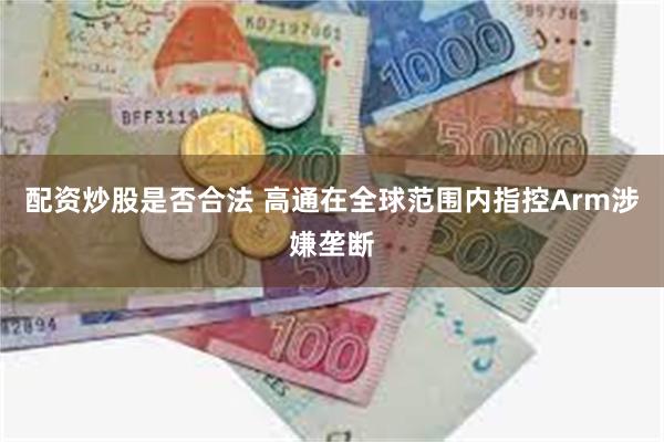 配资炒股是否合法 高通在全球范围内指控Arm涉嫌垄断