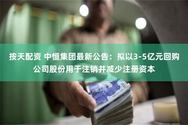 按天配资 中恒集团最新公告：拟以3-5亿元回购公司股份用于注销并减少注册资本