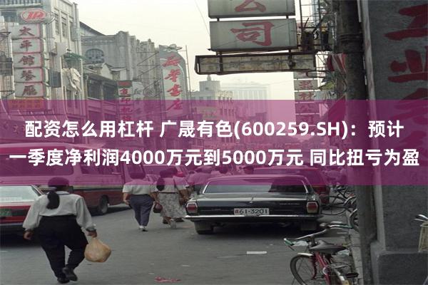 配资怎么用杠杆 广晟有色(600259.SH)：预计一季度净利润4000万元到5000万元 同比扭亏为盈