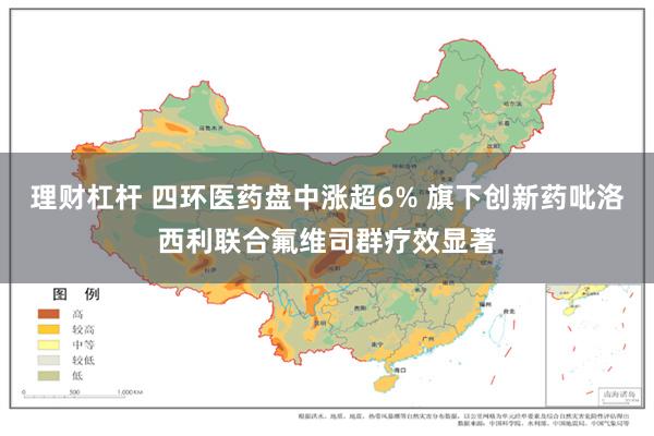 理财杠杆 四环医药盘中涨超6% 旗下创新药吡洛西利联合氟维司群疗效显著