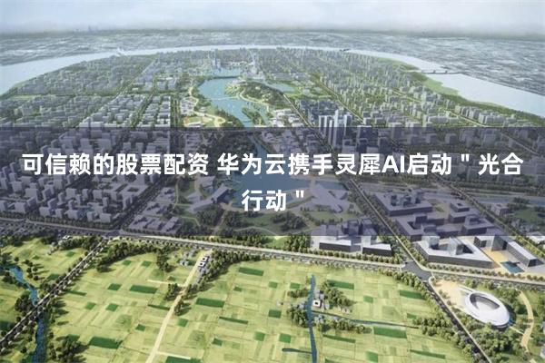可信赖的股票配资 华为云携手灵犀AI启动＂光合行动＂