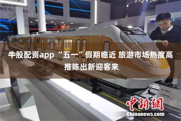 牛股配资app “五一”假期临近 旅游市场热度高 推陈出新迎客来