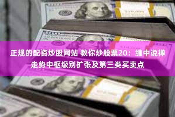 正规的配资炒股网站 教你炒股票20：缠中说禅走势中枢级别扩张及第三类买卖点