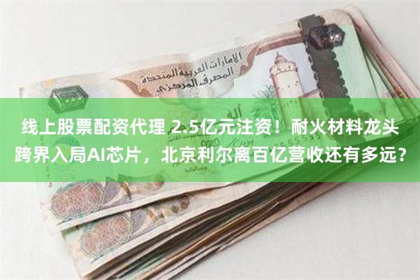 线上股票配资代理 2.5亿元注资！耐火材料龙头跨界入局AI芯片，北京利尔离百亿营收还有多远？