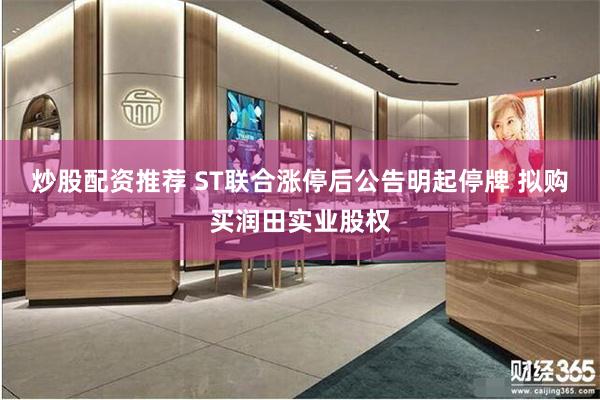 炒股配资推荐 ST联合涨停后公告明起停牌 拟购买润田实业股权