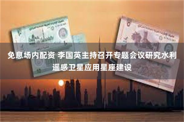 免息场内配资 李国英主持召开专题会议研究水利遥感卫星应用星座建设