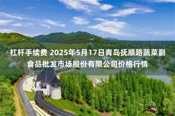杠杆手续费 2025年5月17日青岛抚顺路蔬菜副食品批发市场股份有限公司价格行情