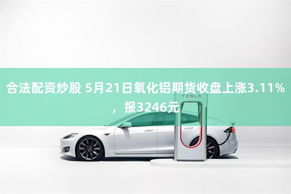 合法配资炒股 5月21日氧化铝期货收盘上涨3.11%，报3246元