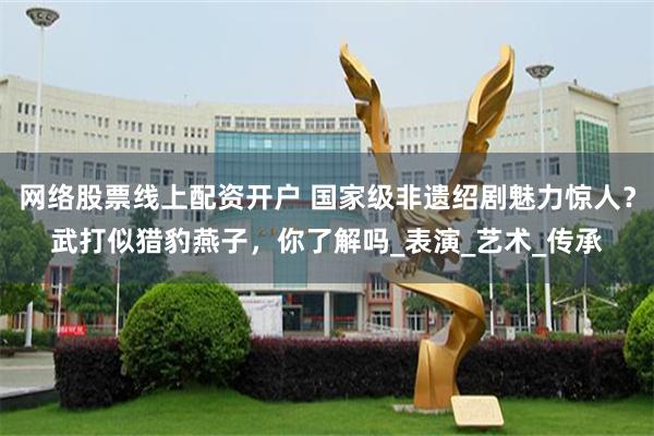 网络股票线上配资开户 国家级非遗绍剧魅力惊人？武打似猎豹燕子，你了解吗_表演_艺术_传承