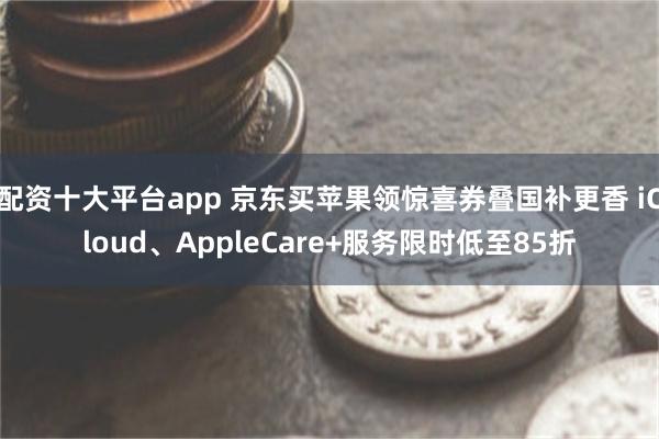 配资十大平台app 京东买苹果领惊喜券叠国补更香 iCloud、AppleCare+服务限时低至85折