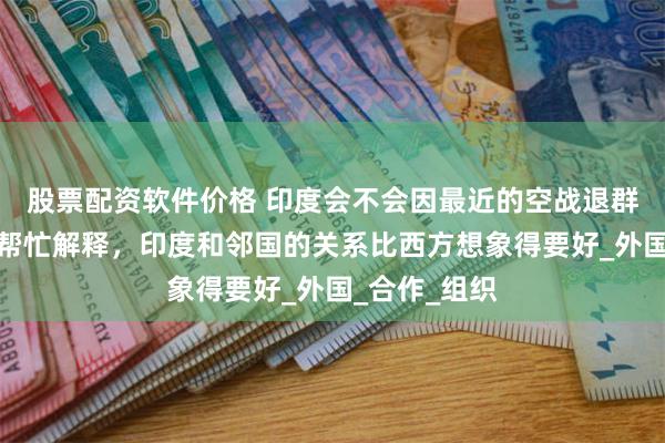 股票配资软件价格 印度会不会因最近的空战退群？拉夫罗夫帮忙解释，印度和邻国的关系比西方想象得要好_外国_合作_组织
