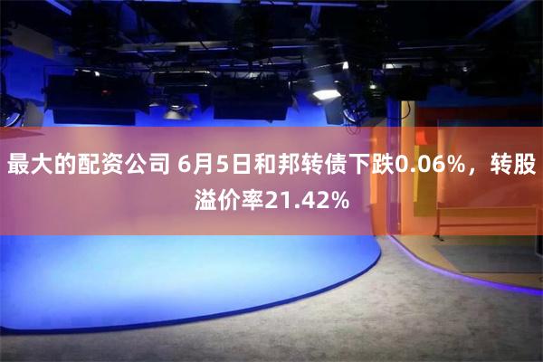 最大的配资公司 6月5日和邦转债下跌0.06%，转股溢价率21.42%