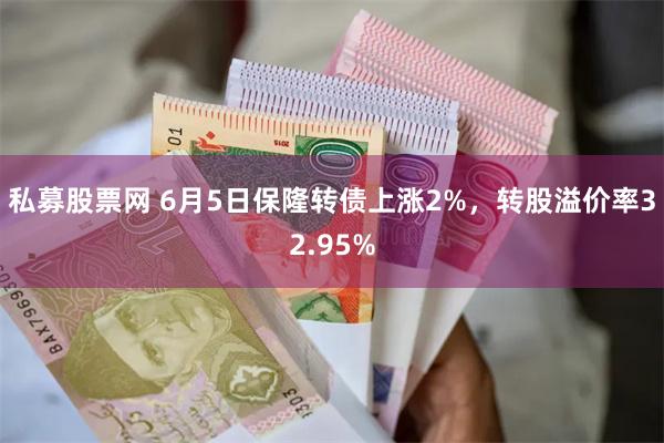 私募股票网 6月5日保隆转债上涨2%，转股溢价率32.95%