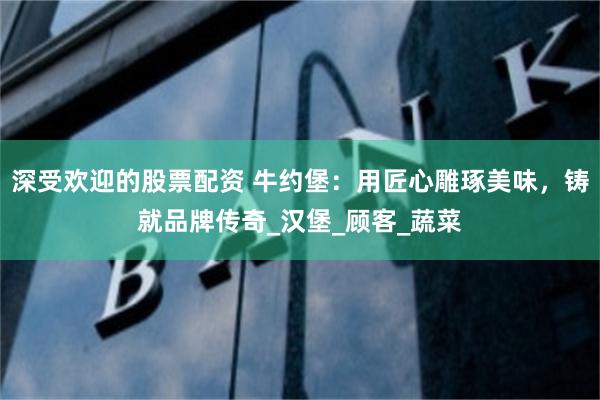 深受欢迎的股票配资 牛约堡：用匠心雕琢美味，铸就品牌传奇_汉堡_顾客_蔬菜