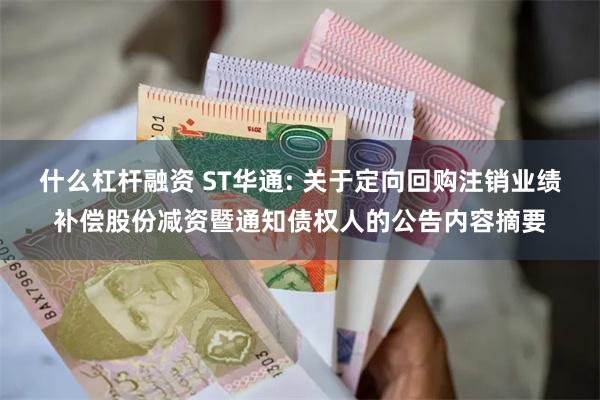 什么杠杆融资 ST华通: 关于定向回购注销业绩补偿股份减资暨通知债权人的公告内容摘要